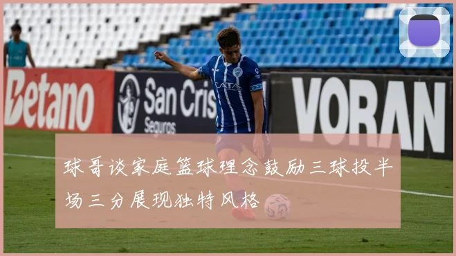 球哥谈家庭篮球理念鼓励三球投半场三分展现独特风格