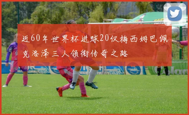 近60年世界杯进球20仅梅西姆巴佩克洛泽三人领衔传奇之路