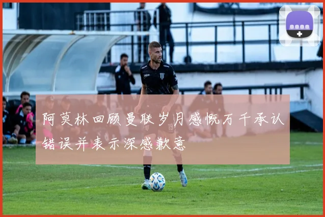 阿莫林回顾曼联岁月感慨万千承认错误并表示深感歉意