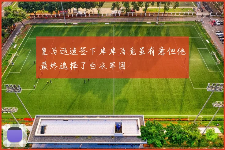 皇马迅速签下库库马竞虽有意但他最终选择了白衣军团
