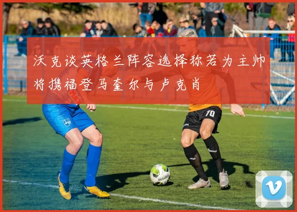 沃克谈英格兰阵容选择称若为主帅将携福登马奎尔与卢克肖