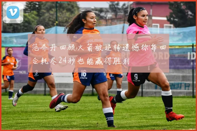范乔丹回顾火箭被逆转遗憾称每回合耗尽24秒也能赢得胜利