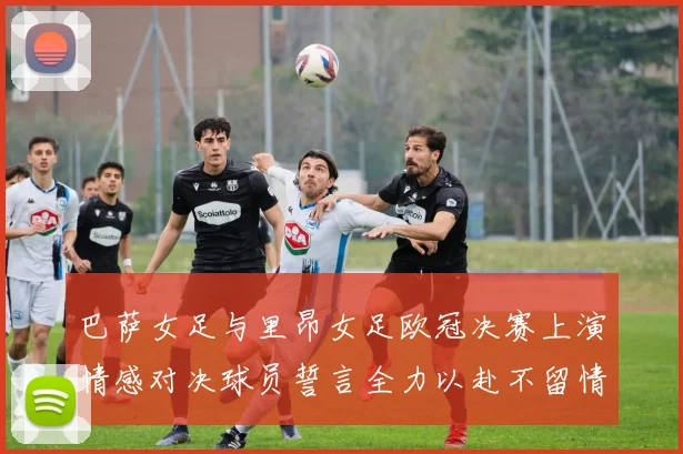 巴萨女足与里昂女足欧冠决赛上演情感对决球员誓言全力以赴不留情面