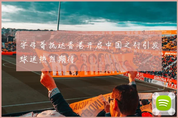字母哥抵达香港开启中国之行引发球迷热烈期待