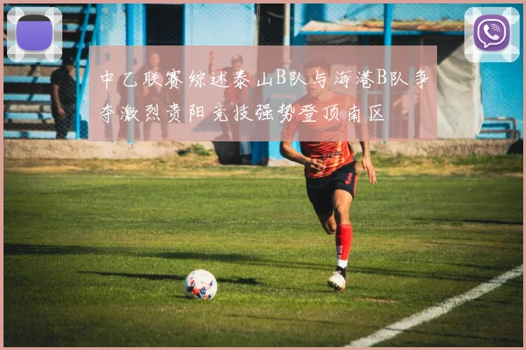 中乙联赛综述泰山B队与海港B队争夺激烈贵阳竞技强势登顶南区