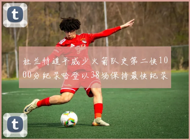 杜兰特追平威少火箭队史第二快1000分纪录哈登以38场保持最快纪录