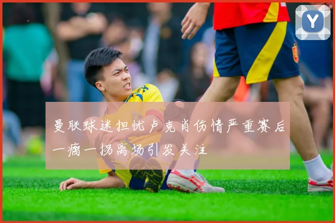 曼联球迷担忧卢克肖伤情严重赛后一瘸一拐离场引发关注