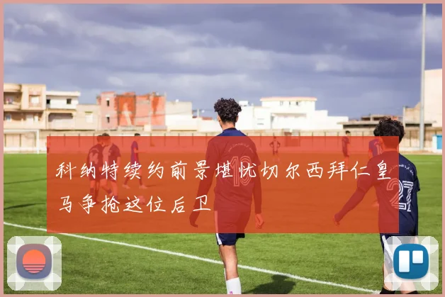 科纳特续约前景堪忧切尔西拜仁皇马争抢这位后卫