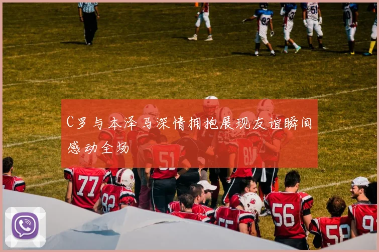 C罗与本泽马深情拥抱展现友谊瞬间感动全场