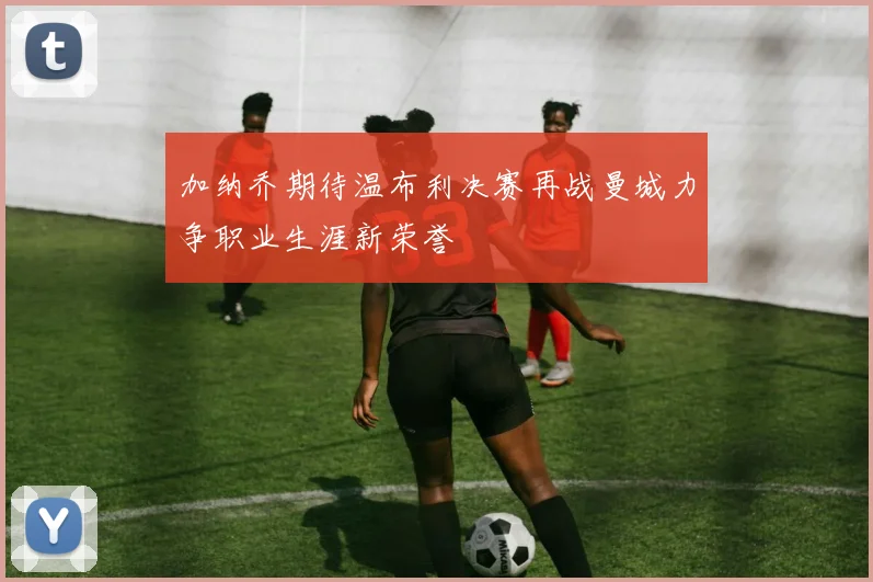 加纳乔期待温布利决赛再战曼城力争职业生涯新荣誉