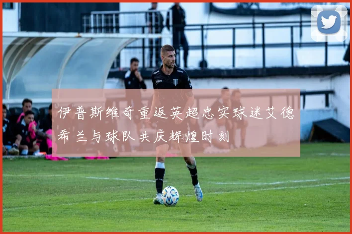 伊普斯维奇重返英超忠实球迷艾德希兰与球队共庆辉煌时刻