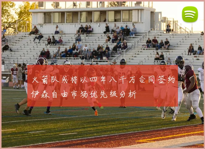 火箭队或将以四年八千万合同签约伊森自由市场优先级分析