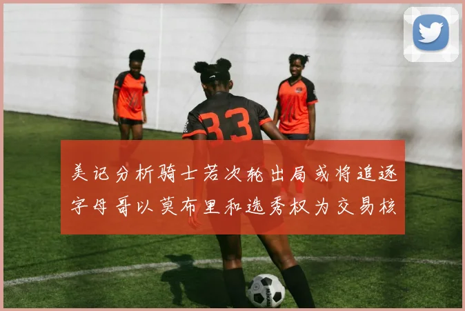 美记分析骑士若次轮出局或将追逐字母哥以莫布里和选秀权为交易核心
