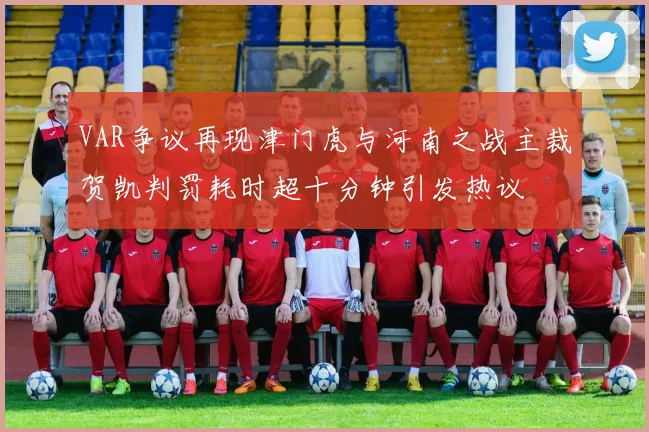 VAR争议再现津门虎与河南之战主裁贺凯判罚耗时超十分钟引发热议