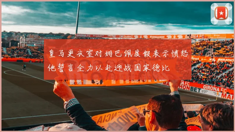 皇马更衣室对姆巴佩度假表示愤怒他誓言全力以赴迎战国家德比