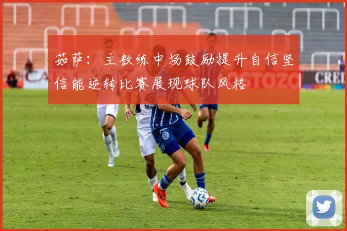 茹萨：主教练中场鼓励提升自信坚信能逆转比赛展现球队风格